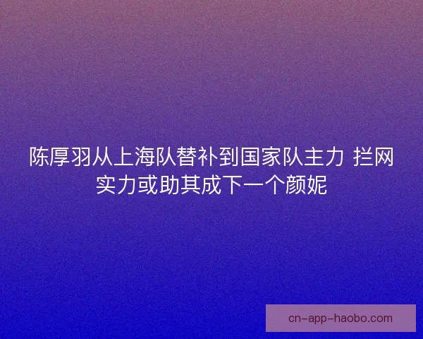 陈厚羽从上海队替补到国家队主力 拦网实力或助其成下一个颜妮